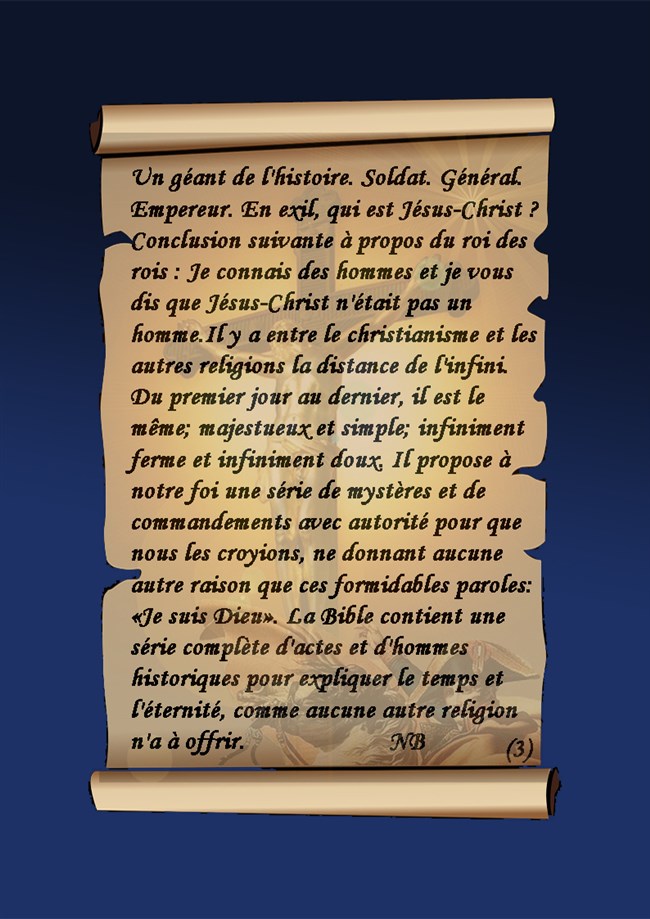 Alexandre, César, Charlemagne et moi-même avons fondé des empires. Mais sur quoi reposons-nous les créations de notre génie? Par pure force. Jésus-Christ seul a fondé son empire sur l'amour; et à cette heure des millions d'hommes mourront pour lui. Dans toute autre existence que celle du Christ, combien d'imperfections! La Bible  Quel bonheur ce Livre procure à ceux qui le croient!