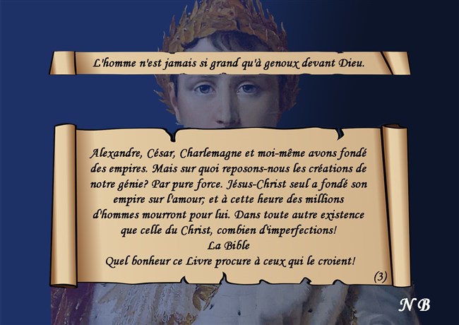 Alexandre, César, Charlemagne et moi-même avons fondé des empires. Mais sur quoi reposons-nous les créations de notre génie? Par pure force. Jésus-Christ seul a fondé son empire sur l'amour; et à cette heure des millions d'hommes mourront pour lui. Dans toute autre existence que celle du Christ, combien d'imperfections! La Bible  Quel bonheur ce Livre procure à ceux qui le croient!